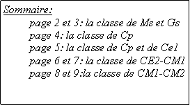 Zone de Texte: Sommaire: 	page 2 et 3: la classe de Ms et Gs      	page 4: la classe de Cp      	page 5: la classe de Cp et de Ce1  	page 6 et 7: la classe de CE2-CM1      	page 8 et 9:la classe de CM1-CM2